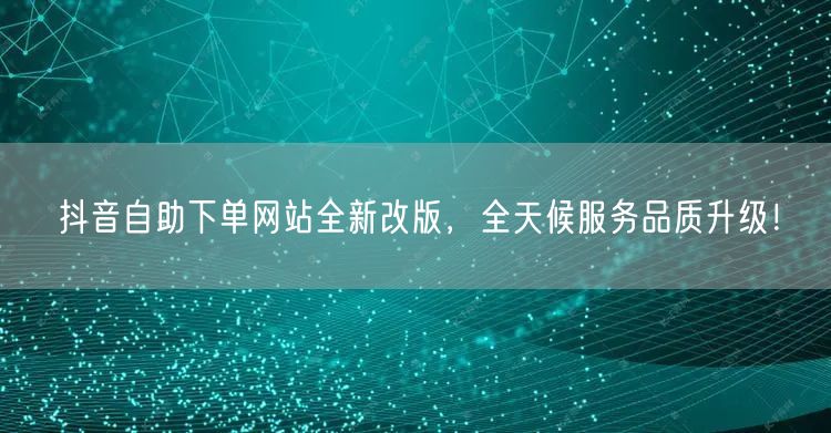 抖音自助下单网站全新改版,全天候服务品质升级!