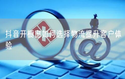 抖音开橱窗如何选择物流提升客户体验